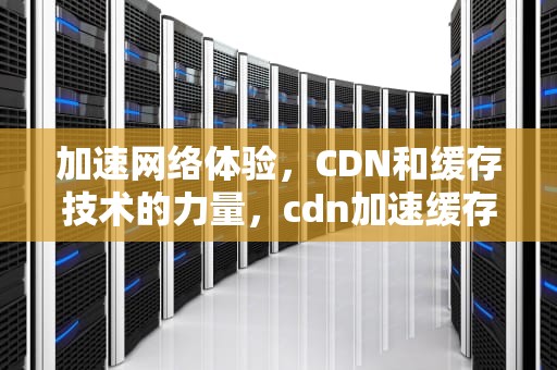 加速网络体验，CDN和缓存技术的力量，cdn加速缓存配置