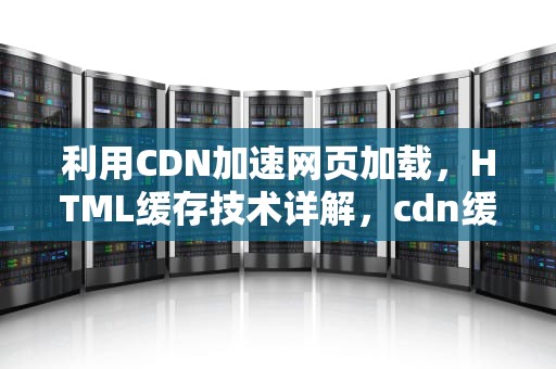 利用CDN加速网页加载，HTML缓存技术详解，cdn缓存demo