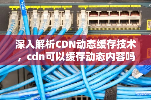 深入解析CDN动态缓存技术，cdn可以缓存动态内容吗