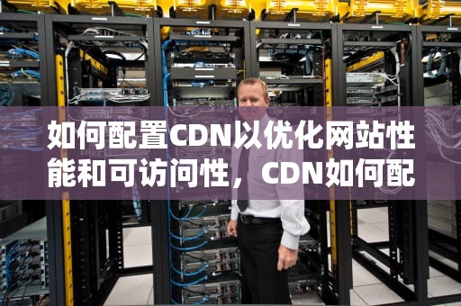 如何配置CDN以优化网站性能和可访问性，CDN如何配置