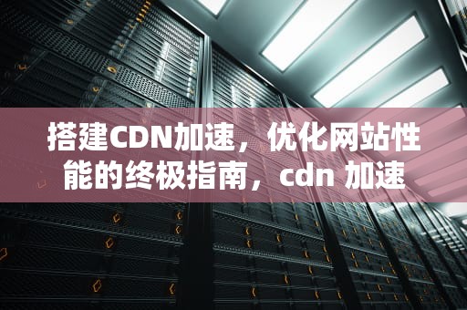 搭建CDN加速，优化网站性能的终极指南，cdn 加速