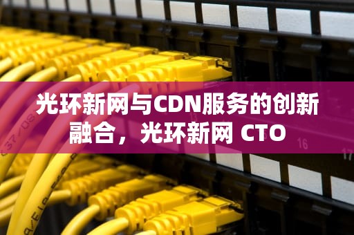光环新网与CDN服务的创新融合，光环新网 CTO