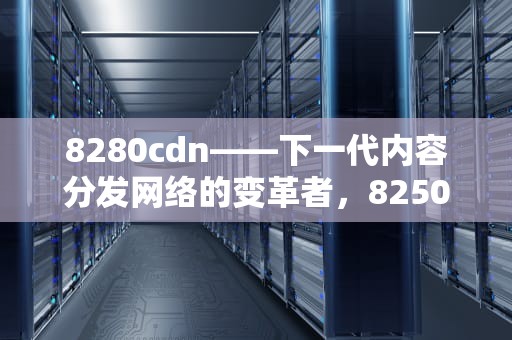 8280cdn——下一代内容分发网络的变革者，8250cdn打印重影