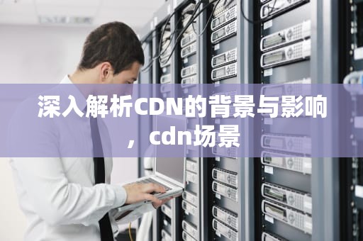 深入解析CDN的背景与影响，cdn场景