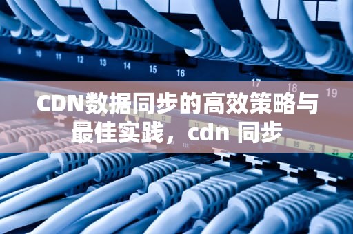 CDN数据同步的高效策略与最佳实践，cdn 同步