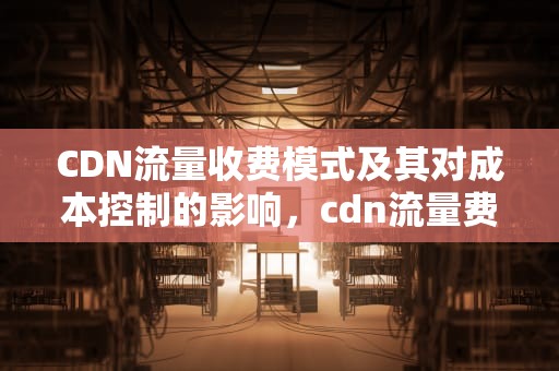 CDN流量收费模式及其对成本控制的影响，cdn流量费用