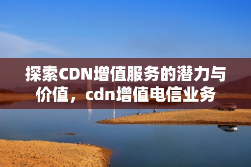探索CDN增值服务的潜力与价值，cdn增值电信业务