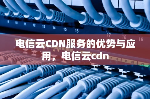 电信云CDN服务的优势与应用，电信云cdn