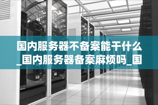 国内服务器不备案能干什么_国内服务器备案麻烦吗_国内服务器不备案能干什么？