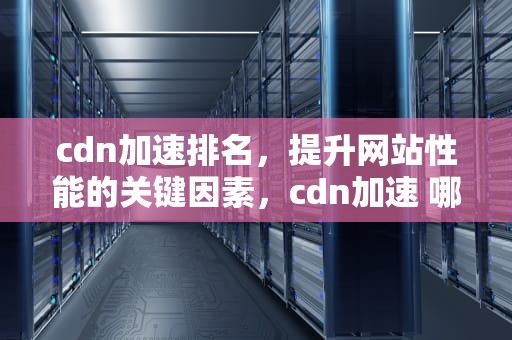 cdn加速排名，提升网站性能的关键因素，cdn加速 哪家好