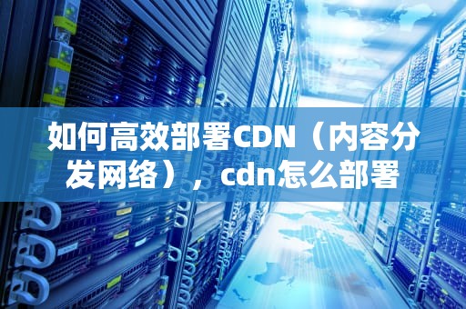 如何高效部署CDN（内容分发网络），cdn怎么部署