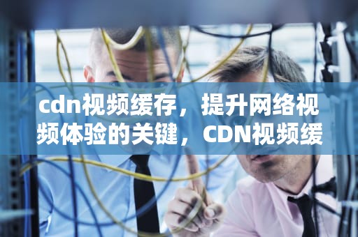 cdn视频缓存，提升网络视频体验的关键，CDN视频缓存决策