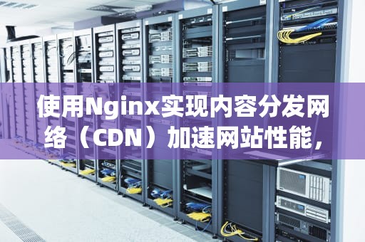 使用Nginx实现内容分发网络（CDN）加速网站性能，nginx做cdn
