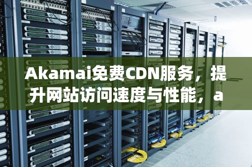 Akamai免费CDN服务，提升网站访问速度与性能，aakmp.cpm