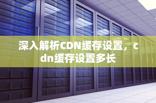 深入解析CDN缓存设置，cdn缓存设置多长