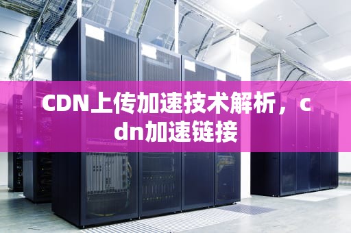 CDN上传加速技术解析，cdn加速链接