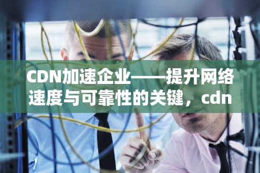 CDN加速企业——提升网络速度与可靠性的关键，cdn加速业务