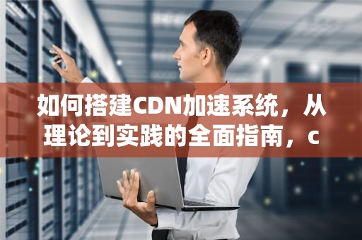 如何搭建CDN加速系统，从理论到实践的全面指南，cdn如何搭建