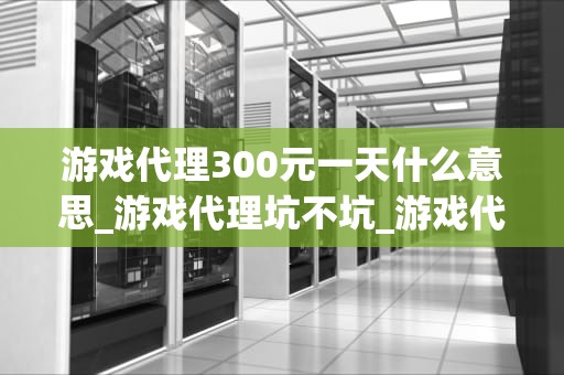 游戏代理300元一天什么意思_游戏代理坑不坑_游戏代理300元一天的商业模式解析