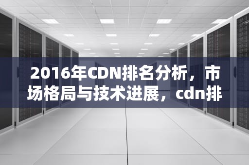 2016年CDN排名分析，市场格局与技术进展，cdn排行