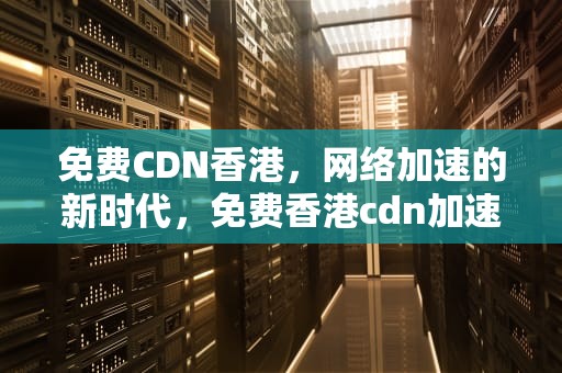 免费CDN香港，网络加速的新时代，免费香港cdn加速