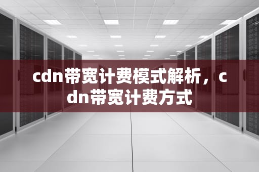 cdn带宽计费模式解析，cdn带宽计费方式