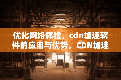 优化网络体验，cdn加速软件的应用与优势，CDN加速软件