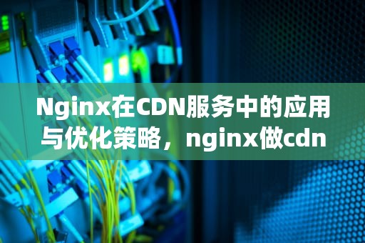 Nginx在CDN服务中的应用与优化策略，nginx做cdn怎么用内存提速