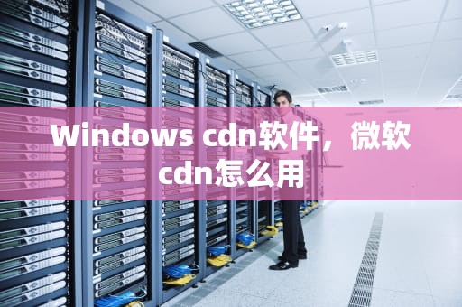 Windows cdn软件，微软cdn怎么用