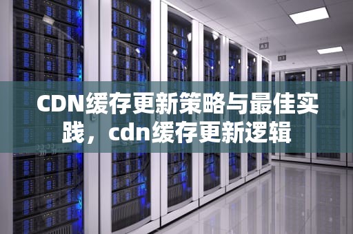 CDN缓存更新策略与最佳实践，cdn缓存更新逻辑