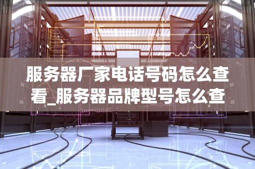 服务器厂家电话号码怎么查看_服务器品牌型号怎么查看_服务器厂家电话号码的获取与使用