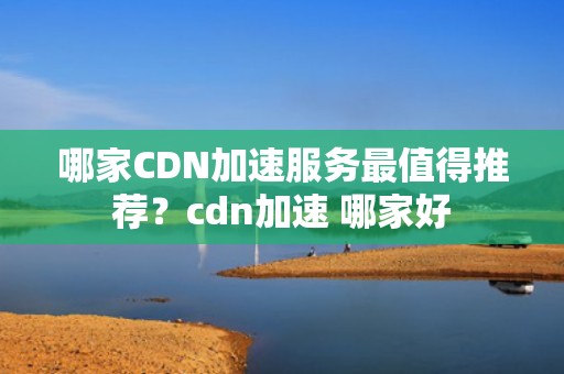 哪家CDN加速服务最值得推荐？cdn加速 哪家好
