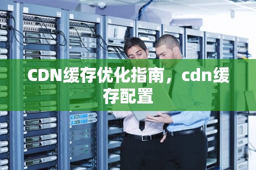 CDN缓存优化指南，cdn缓存配置