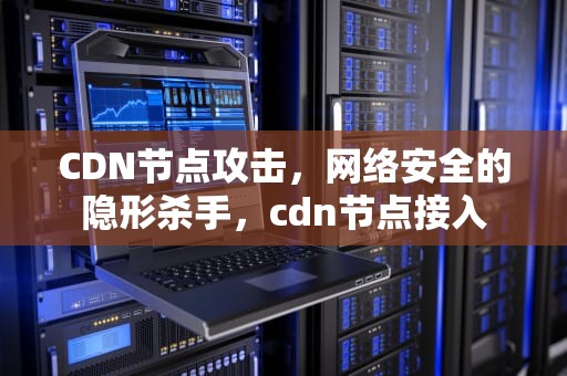 CDN节点攻击，网络安全的隐形杀手，cdn节点接入