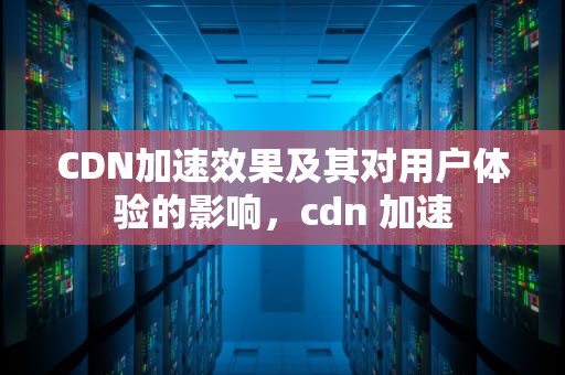 CDN加速效果及其对用户体验的影响，cdn 加速