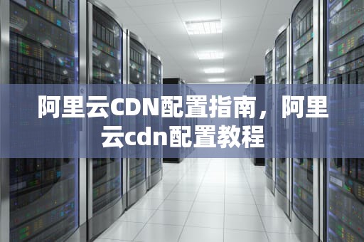 阿里云CDN配置指南，阿里云cdn配置教程