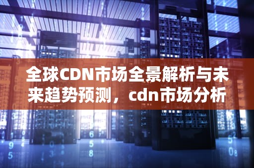 全球CDN市场全景解析与未来趋势预测，cdn市场分析2017