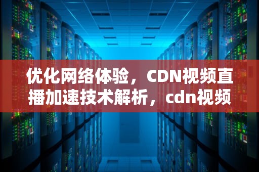 优化网络体验，CDN视频直播加速技术解析，cdn视频直播加速什么意思