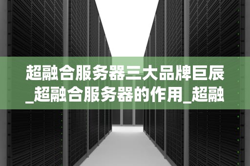 超融合服务器三大品牌巨辰_超融合服务器的作用_超融合服务器三大品牌巨辰的全面解析