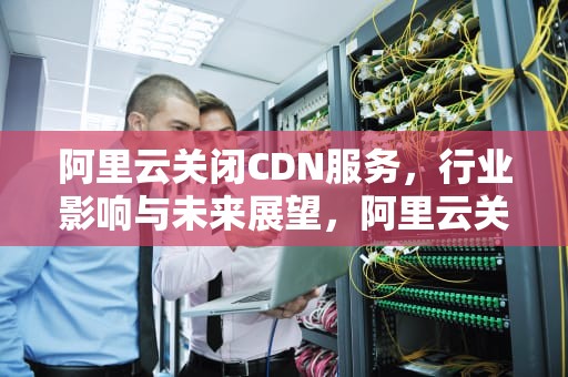 阿里云关闭CDN服务，行业影响与未来展望，阿里云关闭自动续费服务