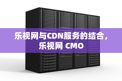 乐视网与CDN服务的结合，乐视网 CMO