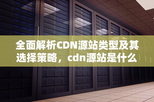 全面解析CDN源站类型及其选择策略，cdn源站是什么