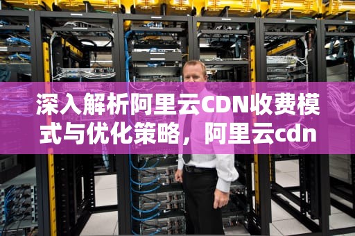 深入解析阿里云CDN收费模式与优化策略，阿里云cdn收费标准