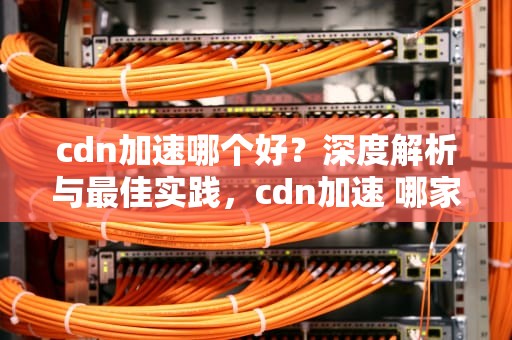 cdn加速哪个好？深度解析与最佳实践，cdn加速 哪家好
