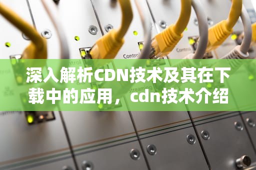 深入解析CDN技术及其在下载中的应用，cdn技术介绍