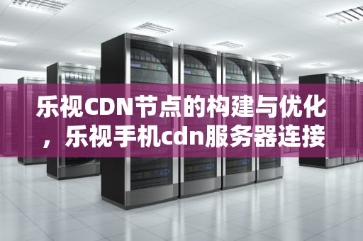 乐视CDN节点的构建与优化，乐视手机cdn服务器连接异常