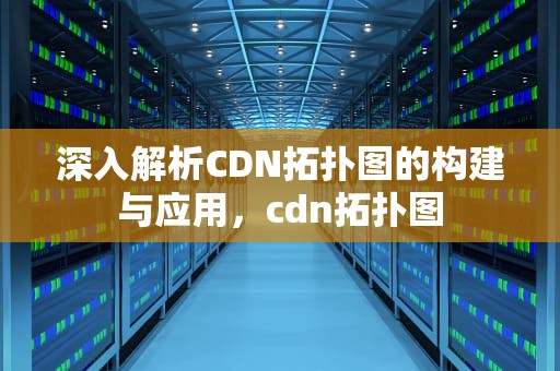 深入解析CDN拓扑图的构建与应用，cdn拓扑图