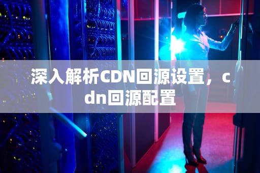 深入解析CDN回源设置，cdn回源配置