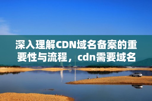 深入理解CDN域名备案的重要性与流程，cdn需要域名备案吗