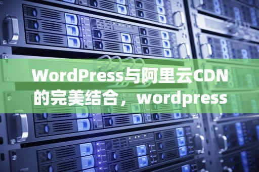 WordPress与阿里云CDN的完美结合，wordpress 阿里云oss